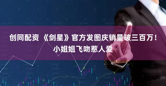 创同配资 《剑星》官方发图庆销量破三百万！小姐姐飞吻惹人爱
