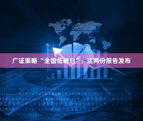 广证策略 “全国低碳日”，这两份报告发布
