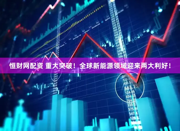恒财网配资 重大突破！全球新能源领域迎来两大利好！