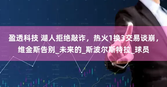 盈透科技 湖人拒绝敲诈，热火1换3交易谈崩，维金斯告别_未来的_斯波尔斯特拉_球员