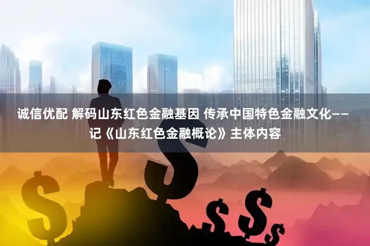 诚信优配 解码山东红色金融基因 传承中国特色金融文化—— 记《山东红色金融概论》主体内容