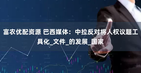 富农优配资源 巴西媒体：中拉反对将人权议题工具化_文件_的发展_国家