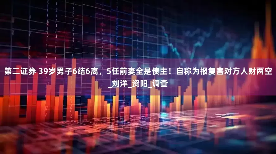 第二证券 39岁男子6结6离，5任前妻全是债主！自称为报复害对方人财两空_刘洋_资阳_调查