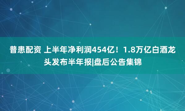 普患配资 上半年净利润454亿！1.8万亿白酒龙头发布半年报|盘后公告集锦