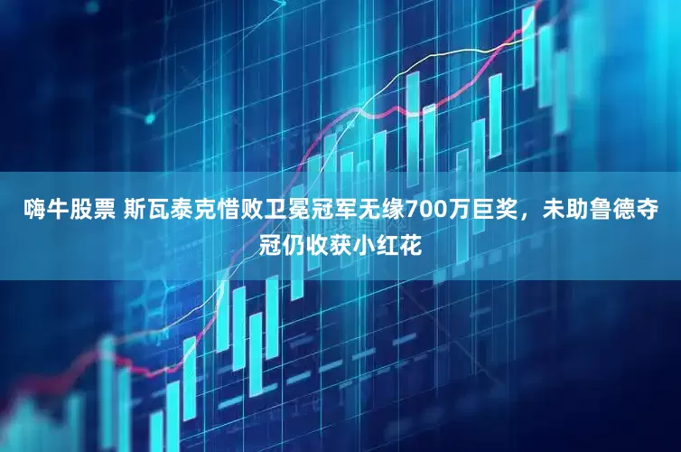 嗨牛股票 斯瓦泰克惜败卫冕冠军无缘700万巨奖，未助鲁德夺冠仍收获小红花