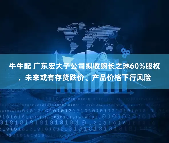 牛牛配 广东宏大子公司拟收购长之琳60%股权，未来或有存货跌价、产品价格下行风险