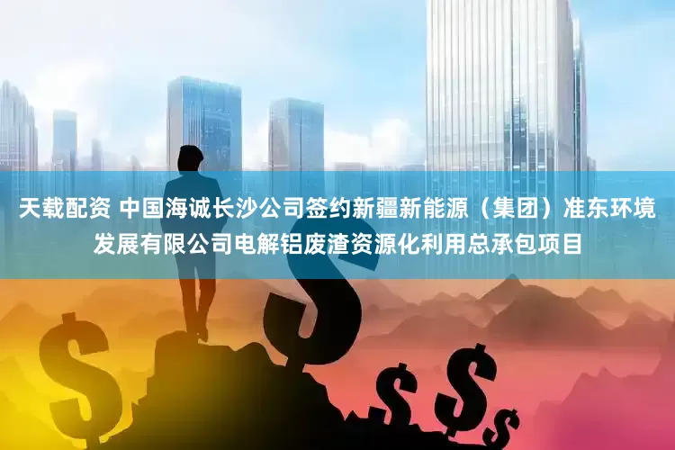 天载配资 中国海诚长沙公司签约新疆新能源（集团）准东环境发展有限公司电解铝废渣资源化利用总承包项目