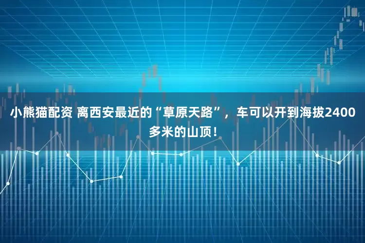 小熊猫配资 离西安最近的“草原天路”，车可以开到海拔2400多米的山顶！