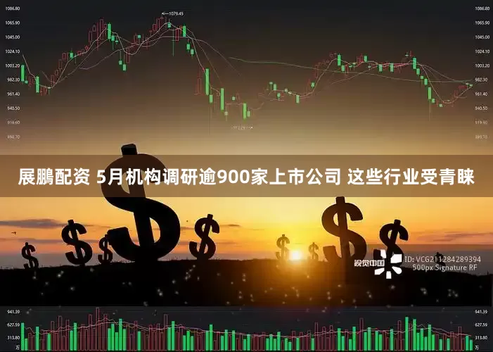 展鵬配资 5月机构调研逾900家上市公司 这些行业受青睐