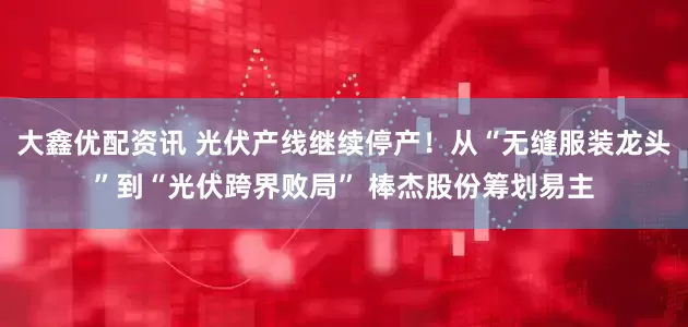 大鑫优配资讯 光伏产线继续停产！从“无缝服装龙头”到“光伏跨界败局” 棒杰股份筹划易主