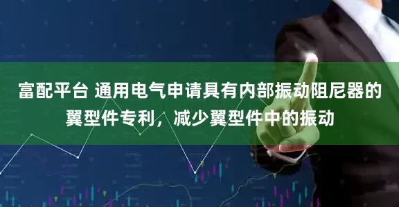 富配平台 通用电气申请具有内部振动阻尼器的翼型件专利，减少翼型件中的振动