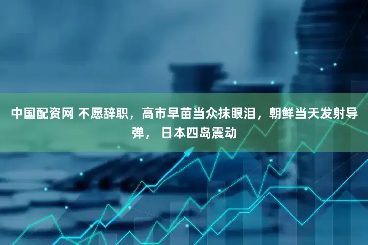 中国配资网 不愿辞职，高市早苗当众抹眼泪，朝鲜当天发射导弹， 日本四岛震动