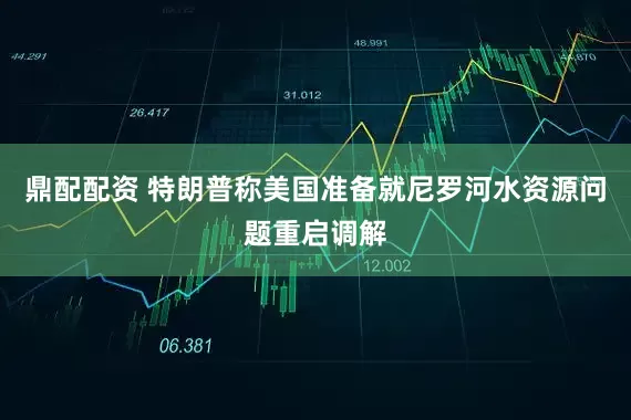 鼎配配资 特朗普称美国准备就尼罗河水资源问题重启调解