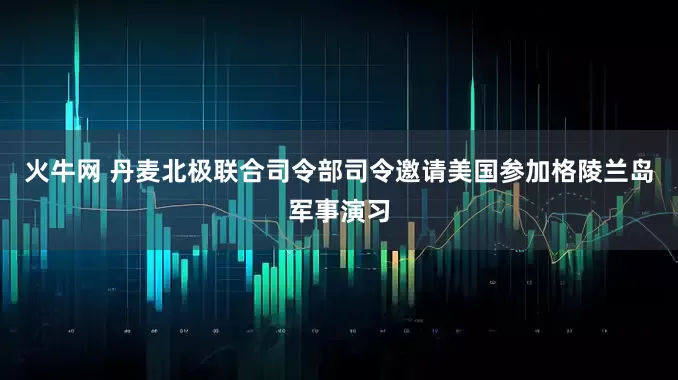 火牛网 丹麦北极联合司令部司令邀请美国参加格陵兰岛军事演习