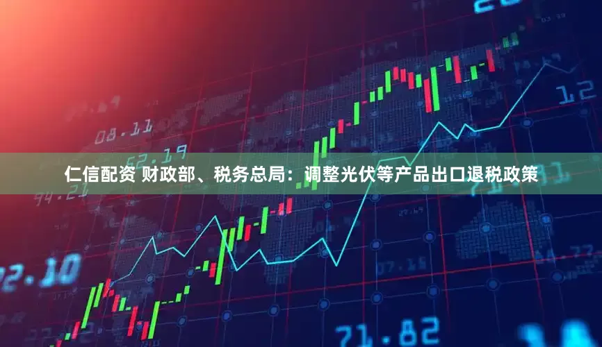 仁信配资 财政部、税务总局：调整光伏等产品出口退税政策