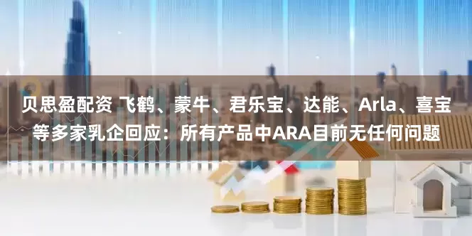 贝思盈配资 飞鹤、蒙牛、君乐宝、达能、Arla、喜宝等多家乳企回应：所有产品中ARA目前无任何问题