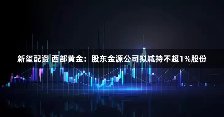 新玺配资 西部黄金：股东金源公司拟减持不超1%股份