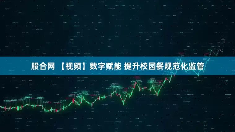 股合网 【视频】数字赋能 提升校园餐规范化监管