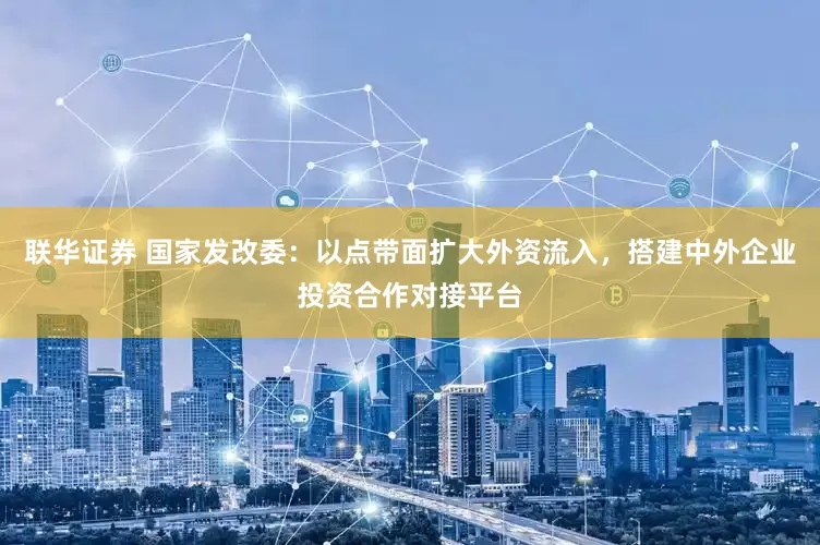 联华证券 国家发改委：以点带面扩大外资流入，搭建中外企业投资合作对接平台