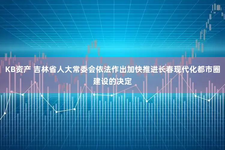 KB资产 吉林省人大常委会依法作出加快推进长春现代化都市圈建设的决定