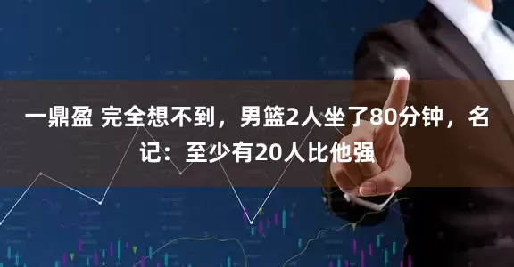 一鼎盈 完全想不到，男篮2人坐了80分钟，名记：至少有20人比他强